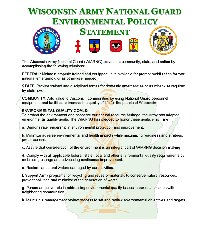 The Wisconsin National Guard Environmental Policy Statement. The Wisconsin Army National Guard (WIARNG) serves the community, state, and nation by accomplishing the following missions: FEDERAL: Maintain properly trained and equipped units available for prompt mobilization for war, national emergency, or as otherwise needed. STATE: Provide trained and disciplined forces for domestic emergencies or as otherwise required by state law. COMMUNITY: Add value to Wisconsin communities by using National Guard personnel, equipment, and facilities to improve the quality of life for the people of Wisconsin. ENVIRONMENTAL QUALITY GOALS: To protect the environment and conserve our natural resource heritage, the Army has adopted environmental quality goals. The WIARNG has pledged to honor these goals, which are: a. Demonstrate leadership in environmental protection and improvement. b. Minimize adverse environmental and health impacts while maximizing readiness and strategic preparedness. c. Assure that consideration of the environment is an integral part of WIARNG decision-making. d. Comply with all applicable federal, state, local and other environmental quality requirements by embracing change and advocating continuous improvement. e. Restore lands and waters damaged by our activities. f. Support Army programs for recycling and reuse of materials to conserve natural resources, prevent pollution and minimize of the generation of waste. g. Pursue an active role in addressing environmental quality issues in our relationships with neighboring communities. h. Maintain a management review process to set and review environmental objectives and targets.